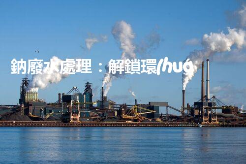 鈉廢水處理：解鎖環(huán)境保護新方案！